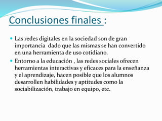  Las redes digitales en la sociedad son de gran
importancia dado que las mismas se han convertido
en una herramienta de uso cotidiano.
 Entorno a la educación , las redes sociales ofrecen
herramientas interactivas y eficaces para la enseñanza
y el aprendizaje, hacen posible que los alumnos
desarrollen habilidades y aptitudes como la
sociabilización, trabajo en equipo, etc.
Conclusiones finales :
 
