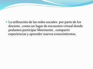  La utilización de las redes sociales por parte de los
docente , como un lugar de encuentro virtual donde
podamos participar libremente , compartir
experiencias y aprender nuevos conocimientos.
 