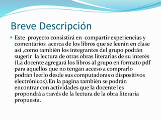 Breve Descripción
 Este proyecto consistirá en compartir experiencias y
comentarios acerca de los libros que se leerán en clase
así ,como también los integrantes del grupo podrán
sugerir la lectura de otras obras literarias de su interés
(La docente agregará los libros al grupo en formato pdf
para aquellos que no tengan acceso a comprarlo
podrán leerlo desde sus computadoras o dispositivos
electrónicos).En la pagina también se podrán
encontrar con actividades que la docente les
propondrá a través de la lectura de la obra literaria
propuesta.
 