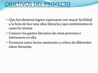 OBJETIVOS DEL PROYECTO
 Que los alumnos logren expresarse con mayor facilidad
a la hora de leer una obra literaria y que sentimientos le
causo la misma.
 Conocer los gustos literarios de otras personas e
interesarse en ella.
 Formarse como lector autónomo y crítico de diferentes
obras literarias.
 
