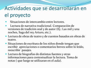 Actividades que se desarrollarán en
el proyecto
 Situaciones de intercambio entre lectores.
 Lectura de narrativa tradicional. Comparación de
versiones de tradición oral y de autor (Ej.: Las mil y una
noches, Saga del rey Arturo, etc.).
 Lectura de obras de teatro y de cuentos basados en obras de
teatro.
 Situaciones de escritura de los niños donde tengan que
escribir apreciaciones o comentarios breves sobre lo leído,
reescribir pasajes.
 Lectura de biografías de distintas fuentes y otras
informaciones para contextualizar la lectura. Toma de
notas ( que luego se utilizaran en el aula).
 