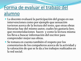 Forma de evaluar el trabajo del
alumno
 La docente evaluará la participación del grupo en sus
intervenciones como por ejemplo que sensación
tuvieron acerca de la lectura del texto, que otras obras
literarias hay del mismo autor, cuales les gustaría leer,
que recomendaciones hacen y como la lectura misma
los lleva a buscar información del escritor para
comprender mejor sus obras.
 Se tomara en cuenta también el respeto por los
comentarios de los compañeros acerca de la actividad y
la valoración de que se le da a los trabajos realizados en
la red social.
 