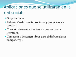 Aplicaciones que se utilizaran en la
red social:
 Grupo cerrado
 Publicación de cometarios, ideas y producciones
propias.
 Creación de eventos que tengan que ver con la
literatura .
 Compartir o descargar libros para el disfrute de sus
compañeros .
 