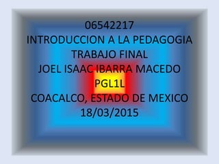 06542217
INTRODUCCION A LA PEDAGOGIA
TRABAJO FINAL
JOEL ISAAC IBARRA MACEDO
PGL1L
COACALCO, ESTADO DE MEXICO
18/03/2015
 