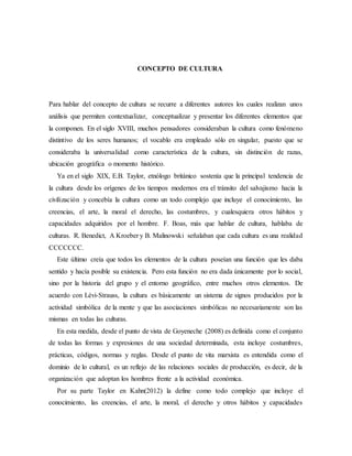 CONCEPTO DE CULTURA
Para hablar del concepto de cultura se recurre a diferentes autores los cuales realizan unos
análisis que permiten contextualizar, conceptualizar y presentar los diferentes elementos que
la componen. En el siglo XVIII, muchos pensadores consideraban la cultura como fenómeno
distintivo de los seres humanos; el vocablo era empleado sólo en singular, puesto que se
consideraba la universalidad como característica de la cultura, sin distinción de razas,
ubicación geográfica o momento histórico.
Ya en el siglo XIX, E.B. Taylor, etnólogo británico sostenía que la principal tendencia de
la cultura desde los orígenes de los tiempos modernos era el tránsito del salvajismo hacia la
civilización y concebía la cultura como un todo complejo que incluye el conocimiento, las
creencias, el arte, la moral el derecho, las costumbres, y cualesquiera otros hábitos y
capacidades adquiridos por el hombre. F. Boas, más que hablar de cultura, hablaba de
culturas. R. Benedict, A Kroeber y B. Malinowski señalaban que cada cultura es una realidad
CCCCCCC.
Este último creía que todos los elementos de la cultura poseían una función que les daba
sentido y hacía posible su existencia. Pero esta función no era dada únicamente por lo social,
sino por la historia del grupo y el entorno geográfico, entre muchos otros elementos. De
acuerdo con Lévi-Strauss, la cultura es básicamente un sistema de signos producidos por la
actividad simbólica de la mente y que las asociaciones simbólicas no necesariamente son las
mismas en todas las culturas.
En esta medida, desde el punto de vista de Goyeneche (2008) es definida como el conjunto
de todas las formas y expresiones de una sociedad determinada, esta incluye costumbres,
prácticas, códigos, normas y reglas. Desde el punto de vita marxista es entendida como el
dominio de lo cultural, es un reflejo de las relaciones sociales de producción, es decir, de la
organización que adoptan los hombres frente a la actividad económica.
Por su parte Taylor en Kahn(2012) la define como todo complejo que incluye el
conocimiento, las creencias, el arte, la moral, el derecho y otros hábitos y capacidades
 