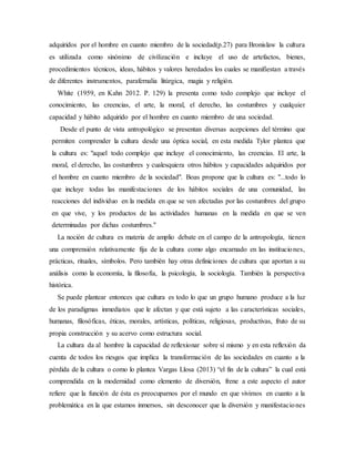 adquiridos por el hombre en cuanto miembro de la sociedad(p.27) para Bronislaw la cultura
es utilizada como sinónimo de civilización e incluye el uso de artefactos, bienes,
procedimientos técnicos, ideas, hábitos y valores heredados los cuales se manifiestan a través
de diferentes instrumentos, parafernalia litúrgica, magia y religión.
White (1959, en Kahn 2012. P. 129) la presenta como todo complejo que incluye el
conocimiento, las creencias, el arte, la moral, el derecho, las costumbres y cualquier
capacidad y hábito adquirido por el hombre en cuanto miembro de una sociedad.
Desde el punto de vista antropológico se presentan diversas acepciones del término que
permiten comprender la cultura desde una óptica social, en esta medida Tylor plantea que
la cultura es: "aquel todo complejo que incluye el conocimiento, las creencias. El arte, la
moral, el derecho, las costumbres y cualesquiera otros hábitos y capacidades adquiridos por
el hombre en cuanto miembro de la sociedad". Boas propone que la cultura es: "...todo lo
que incluye todas las manifestaciones de los hábitos sociales de una comunidad, las
reacciones del individuo en la medida en que se ven afectadas por las costumbres del grupo
en que vive, y los productos de las actividades humanas en la medida en que se ven
determinadas por dichas costumbres."
La noción de cultura es materia de amplio debate en el campo de la antropología, tienen
una comprensión relativamente fija de la cultura como algo encarnado en las instituciones,
prácticas, rituales, símbolos. Pero también hay otras definiciones de cultura que aportan a su
análisis como la economía, la filosofía, la psicología, la sociología. También la perspectiva
histórica.
Se puede plantear entonces que cultura es todo lo que un grupo humano produce a la luz
de los paradigmas inmediatos que le afectan y que está sujeto a las características sociales,
humanas, filosóficas, éticas, morales, artísticas, políticas, religiosas, productivas, fruto de su
propia construcción y su acervo como estructura social.
La cultura da al hombre la capacidad de reflexionar sobre sí mismo y en esta reflexión da
cuenta de todos los riesgos que implica la transformación de las sociedades en cuanto a la
pérdida de la cultura o como lo plantea Vargas Llosa (2013) “el fin de la cultura” la cual está
comprendida en la modernidad como elemento de diversión, frene a este aspecto el autor
refiere que la función de ésta es preocuparnos por el mundo en que vivimos en cuanto a la
problemática en la que estamos inmersos, sin desconocer que la diversión y manifestaciones
 