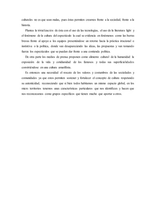 culturales no es que sean malas, pues éstas permiten crearnos frente a la sociedad, frente a la
historia.
Plantea la trivialización de ésta con el uso de las tecnologías, el uso de la literatura light y
el fenómeno de la cultura del espectáculo la cual se evidencia en fenómenos como las barras
bravas frente al apoyo a los equipos presentándose un retorno hacia la práctica irracional o
instintiva o la política, donde van desapareciendo las ideas, las propuestas y van tomando
fuerza los espectáculos que se puedan dar frente a una contienda política.
De otra parte los medios de prensa proponen como alimento cultural de la humanidad la
exposición de la vida y cotidianidad de los famosos y todas sus superficialidades
convirtiéndose en una cultura amarillista.
Es entonces una necesidad el rescate de los valores y costumbres de las sociedades y
comunidades ya que estos permiten sostener y fortalecer el concepto de cultura respetando
su autenticidad, reconociendo que si bien todos habitamos un mismo espacio global, en los
micro territorios tenemos unas características particulares que nos identifican y hacen que
nos reconozcamos como grupos específicos que tienen mucho que aportar a otros.
 