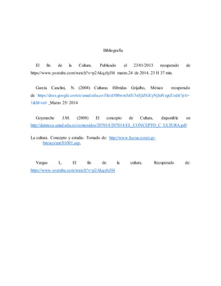 Bibliografía
El fin de la Cultura. Publicado el 23/01/2013 recuperado de
https://www.youtube.com/watch?v=p2AkqzlyJI4 marzo.24 de 2014. 23 H 37 min.
García Canclini, N. (2008) Culturas Híbridas Grijalbo, México recuperado
de https://docs.google.com/a/unad.edu.co/file/d/0Bwm3dI13n5jlZGEyNjhiNzgtZ/edit?pli=
1&hl=es# Marzo 25/ 2014
Goyeneche J.M. (2008) El concepto de Cultura, disponible en
http://datateca.unad.edu.co/contenidos/207014/207014/EL_CONCEPTO_C ULTURA.pdf
La cultura. Concepto y estudio. Tomado de: http://www.liceus.com/cgi-
bin/aco/ant/01001.asp,
Vargas L. El fin de la cultura. Recuperado de:
https://www.youtube.com/watch?v=p2AkqzlyJI4
 