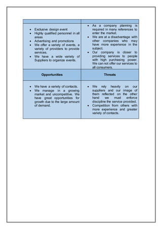 Exclusive design event
 Highly qualified personnel in all
areas
 Advertising and promotions
 We offer a variety of events, a
variety of providers to provide
services.
 We have a wide variety of
Suppliers to organize events.
 As a company planning is
required in many references to
enter the market.
 We are at a disadvantage with
other companies who may
have more experience in the
subject.
 Our company is closer to
providing services to people
with high purchasing power.
We can not offer our services to
all consumers.
Opportunities Threats
 We have a variety of contacts.
 We manage in a growing
market and uncompetitive. We
have great opportunities for
growth due to the large amount
of demand.
 We rely heavily on our
suppliers and our image of
them reflected on the other
hand we must enforce
discipline the service provided.
 Competition from others with
more experience and greater
variety of contacts.
 