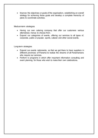  Improve the objectives or goals of the organization, establishing an overall
strategy for achieving those goals and develop a complete hierarchy of
plans to coordinate activities.
Medium-term strategies
 Having our own catering company that offer our customers various
alternatives menus to choose from.
 Expand our categories of events, offering our services to all types of,
corporate, public or popular, sports, cultural and other social events.
Long-term strategies
 Expand our events nationwide, so that we get there to have suppliers in
different provinces of Panama to realize the dreams of all Panamanians
who require our services.
 Perform tv programs in which offer important information consulting and
event planning, for those who wish to make their own celebrations.
 