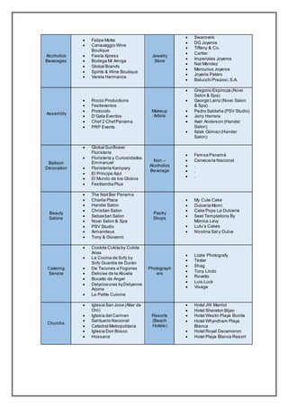 Alcoholics
Beverages
 Felipe Motta
 Canavaggio Wine
Boutique
 Fiesta Xpress
 Bodega Mi Amiga
 Global Brands
 Spirits & Wine Boutique
 Varela Hermanos
Jewelry
Store
 Swarovski
 DG Joyeros
 Tiffany & Co.
 Cartier
 Imperiales Joyeros
 Nat Méndez
 Mercurios Joyeros
 Joyeria Pataro
 Balucchi Preziosi,S.A.
Assembly
 Rocco Productions
 Festieventos
 Protocolo
 D’Gala Eventos
 Chef 2 ChefPanama
 PRP Events
Makeup
Artists
 Gregorio Espinoza (Novo
Salon & Spa)
 George Lainz (Novo Salon
& Spa)
 Pedro Saldaña (PSV Studio)
 Jerry Herrera
 Axel Anderson (Hander
Salon)
 Itziak Gómez (Hander
Salon)
Balloon
Decoration
 Global Sunflower
Floristería
 Floristería y Curiosidades
Emmanuel
 Floristería Kampary
 El Príncipe Azul
 El Mundo de los Globos
 Festilandia Plus
Non –
Alcoholics
Beverage
 Femsa Panamá
 Cerveceria Nacional
 .
 .
 .
Beauty
Salons
 The Nail Bar Panama
 Charlie Place
 Hander Salon
 Christian Salon
 Sebastian Salon
 Novo Salon & Spa
 PSV Studio
 Armandeus
 Tony & Giovanni
Pastry
Shops
 My Cute Cake
 Dulcería Momi
 Cake Pops La Dulcería
 Seet Temptations By
Mónica Levy
 Lulu’s Cakes
 Nicolina Sal y Dulce
Catering
Service
 Cookita Cukita by Cukita
Arias
 La Cocina de Sofy by
Sofy Guardia de Durán
 De Tacones a Fogones
 Delicias de la Abuela
 Bocatto de Angel
 Delyciosuras byDelyanne
Arjona
 Le Petite Cuisine
Photograph
ers
 Lizzie Photografy
 Textar
 Shag
 Tony Lindo
 Rovetto
 Luis Luck
 Visage
Churchs
 Iglesia San Jose (Altar de
Oro)
 Iglesia del Carmen
 Santuario Nacional
 Catedral Metropolitana
 Iglesia Don Bosco
 Hossana
Resorts
(Beach
Hotels)
 Hotel JW Marriot
 Hotel Sheraton Bijao
 Hotel Westin Playa Bonita
 Hotel Whyndham Playa
Blanca
 Hotel Royal Decameron
 Hotel Playa Blanca Resort
 