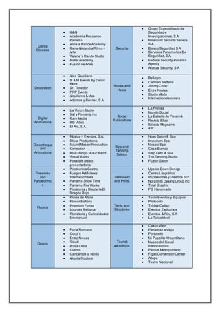 Dance
Classes
 G&G
 Academia Pro dance
Panamá
 Alina´s Dance Academy
 Rene Alejandra Ritmo y
Arte
 Valerie´s Dande Studio
 BalletAcademy
 Fusión de Artes
Security
 Grupo Especializado de
Seguridad e
Investigaciones,S.A.
 Millenium Security Service,
S.A.
 Blasco Seguridad S.A.
 Servicios Panameños De
Seguridad,S.A.
 Federal Security Panama
Agency
 Alianza Security, S A
Decoration
 Alex Gaudiano
 D & M Events By Decor
More
 Sr. Tenedor
 PRP Events
 Alquileres & Mas
 Adornos y Fiestas,S.A.
Shoes and
Heels
 Bellagio
 Carmen Steffens
 JimmyChoo
 Entre Novias
 Studio Moda
 Internacionals orders
Digital
Animations
 La Vision Studio
 Sal y Pimienta Inc
 Ram Media
 HB Video
 El Ajo, S.A.
Social
Publications
 La Prensa
 Mundo Social
 La Estrella de Panamá
 Revista Ellas
 Selecta Magazine
 4W
Discotheque
and
Animations
 Música y Eventos, S.A.
 Dluxe Productions
 Sound Master Production
 Konexxion
 Blue Mango Music Band
 Virtual Audio
 Possible artistic
presentations
Spa and
Tanning
Salons
 Novo Salon & Spa
 Imperium Spa
 Mosaic Spa
 Casa Bianca
 Step Gym & Spa
 The Tanning Studio
 Fuzion Salon
Fireworks
and
Pyrotechnic
s
 Pirotécnica Castro
 Fuegos Artificiales
Internacionales
 Panama Show Time
 Panama Fire Works
 Pirotecnia y Bisutería El
Dragón Rojo
Stationery
and Prints
 Upside Down Design
 Centro Litográfico
 Impresiones yDiseños 507
 No Limits Desing Group Inc
 Total Graphix
 PG Handmade
Florists
 Flores de Altura
 Flower Ballons
 Premium Florist
 Lourdes Ikebana
 Floristería y Curiosidades
Emmanuel
Tents and
Structures
 Tecni Eventos y Equipos
 Protocolo
 Toldas Cattan
 Eventos Exclusivos
 Eventos & Rilu,S.A.
 La Tolda Ideal
Gowns
 Porta Romana
 Coco´s
 Entre Novias
 Gaudi
 Rosa Clara
 Claires
 Cancán de la Novia
 Alquila Couture
Tourist
Attractions
 Casco Viejo
 Panama La Vieja
 Portobelo
 Mi Pueblito Afroantillano
 Museo del Canal
Interoceanico
 Parque Metropolitano
 Figali Convention Center
 Atlapa
 Teatro Nacional
 