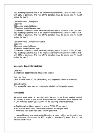 You must separate the date in the Promotion Department: 226-9364 / 8915/1757
with 25% of payment. The rest of the donation must be given one (1) month
before the event.
Convento de La Concepción
Capacity:
200 people seated at tables
270 people seated theater style
For the use of the monument the Patronato requests a donation of B/.2,500.00
You must separate the date in the Promotion Department: 226-9364 / 8915/1757
with 25% of payment. The rest of the donation must be given one (1) month
before the event.
Convento de La Companía de Jesús
Capacity:
60 people seated at tables
90 people seated theater style
For the use of the monument the Patronato requests a donation of B/.1,500.00
You must separate the date in the Promotion Department: 226-9364 / 8915/1757
with 25% of payment. The rest of the donation must be given one (1) month
before the event.
Museo del Canal Interoceánico
Great Hall
Its width can accommodate 230 people seated.
Patio del Faro
It has a capacity for 50 people standing and 40 people comfortably seated.
Salon Gourmet
This wonderful room, can accommodate a buffet for 70 people seated.
Mi Pueblito
All tenant must record a cash deposit in the amount of Three hundred dollars
(B/.300.00) in order to ensure the health structures and further shall pay the sum
of One Hundred dollars (B7:100.00) for the cleaning and maintenance:
a) Pueblito Afroantillano pay at the rate of B/.500.00 per event.
b) Mi Pueblito Interiorano paid at the rate of B/.500.00 per event
c) Anfiteatro paid at the rate of B/.500.00 per event.
In cases of leasing spaces described in points a, b and c of this section authorizes
the assistance of a number of 400 people, up to three (3) hours. The hour or
fraction pay B/.50.00
 