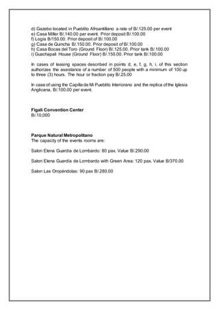 d) Gazebo located in Pueblito Afroantillano a rate of B/.125.00 per event
e) Casa Miller B/.140.00 per event. Prior deposit B/.100.00
f) Logía B/150.00. Prior deposit of B/.100.00
g) Casa de Quincha B/.150.00. Prior deposit of B/.100.00
h) Casa Bocas del Toro (Ground Floor) B/.125.00. Prior tank B/.100.00
i) Guachapali House (Ground Floor) B/.150.00. Prior tank B/.100.00
In cases of leasing spaces described in points d, e, f, g, h, i, of this section
authorizes the assistance of a number of 500 people with a minimum of 100 up
to three (3) hours. The hour or fraction pay B/.25.00
In case of using the Capilla de Mi Pueblito Interiorano and the replica of the Iglesia
Anglicana, B/.100.00 per event.
Figali Convention Center
B/.10,000
Parque Natural Metropolitano
The capacity of the events rooms are:
Salon Elena Guardía de Lombardo: 80 pax. Value B/.290.00
Salon Elena Guardía de Lombardo with Green Area: 120 pax. Value B/370.00
Salon Las Oropéndolas: 90 pax B/.280.00
 