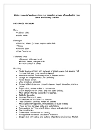 We have special packages for every occasion, we can also adjust to your
needs without any problem
PACKAGES PREMIUM
Menu
• Cocktail Menu
• Buffet Menu
Beverages
• Unlimited Mixers (includes regular soda, diet)
• Wines
• National Beer
• Free Descorche
Stationery Shop
• Reserved table numbered
• Printed menus, one per table
• Sketch location of tables
Mounting
 Rental location chosen with six hours of actual service, but gauging half
hour and half hour guest desaforo thereof.
 Welcome cocktail, made margaritas or flavored waters.
 Lounge for complimentary Civil Ceremony
 Round tables for ten.
 white or colored tablecloth.
 Covers tablecloth various colors to choose, frayed, Versailles, roads or
gauze.
 Napkin cloth, various colors to choose from.
 Chairs French sheath (white) and bow (color choice).
 Main table boyfriends crescent or horseshoe.
 Table for the cake.
 imported Dish round basis.
 Crockery White smooth round imported.
 "free Uncorked" unlimited mixers for 5 hours
 Makes glassware (glasses, shot glasses and cups horses).
 Table service: ashtrays, salsa and salt shakers.
 Free corkage for 7 hours (soft drinks, mixers and unlimited Ice)
 Numbered tables.
 Centerpiece choose from our catalog.
 Arrangement main table cascade or minimalist.
 Elegant tent with lighting and curtains (if gardens) or umbrellas Market.
 