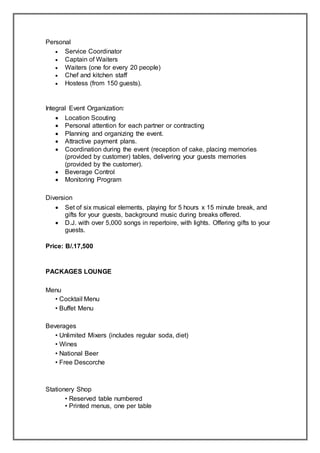 Personal
 Service Coordinator
 Captain of Waiters
 Waiters (one for every 20 people)
 Chef and kitchen staff
 Hostess (from 150 guests).
Integral Event Organization:
 Location Scouting
 Personal attention for each partner or contracting
 Planning and organizing the event.
 Attractive payment plans.
 Coordination during the event (reception of cake, placing memories
(provided by customer) tables, delivering your guests memories
(provided by the customer).
 Beverage Control
 Monitoring Program
Diversion
 Set of six musical elements, playing for 5 hours x 15 minute break, and
gifts for your guests, background music during breaks offered.
 D.J. with over 5,000 songs in repertoire, with lights. Offering gifts to your
guests.
Price: B/.17,500
PACKAGES LOUNGE
Menu
• Cocktail Menu
• Buffet Menu
Beverages
• Unlimited Mixers (includes regular soda, diet)
• Wines
• National Beer
• Free Descorche
Stationery Shop
• Reserved table numbered
• Printed menus, one per table
 