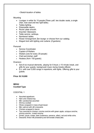 • Sketch location of tables
Mounting
 Lounges in white for 10 people (Three puff, two double seats, a single
chair, love seat and two light table).
 Tables lighting.
 Disposable napkin.
 Round plate smooth.
 Imported Glassware.
 Table service: ashtrays.
 Numbered tables.
 Flower Arrangement Zen lounge or choose from our catalog.
 Elegant tent with lighting and curtains (if gardens)
Personal
 Service Coordinator
 Captain of Waiters
 Waiters (one for every 20 people)
 Chef and kitchen staff
 Hostess (from 150 guests).
Diversion
 Set of six musical elements, playing for 5 hours x 15 minute break, and
gifts for your guests, background music during breaks offered.
 D.J. with over 5,000 songs in repertoire, with lights. Offering gifts to your
guests.
Price: B/.10,000
MENU
Cocktail Type
COCKTAIL 1
 Assorted appetizers
 Ham and cheese tray
 Mini sandwiches assorted
 Shrimp cocktail
 Olives wrapped in mass of parmesan
 Mini salmon with dill croissants
 Chicken wrapped in bacon
 Two ceviches to choose: corvina ceviche with green apple, octopus ceviche,
shrimp ceviche , mixed ceviche.
 Drinks: juices, sodas, beer (soberana, panama, atlas), red and white wine.
 Desserts: three milk,strawberry and lemonade cheescake.
 