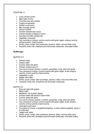 COCKTAIL 2
 Curry chicken burrito
 Meat balls of wine
 Trinchitos ham and cheese
 Cheese empanadas
 Stuffed mushrooms
 Mini sausage quiche
 Shrimp cocktail
 Chicken skewers bbq sauce
 Chicken breasts wrapped in bacon
 Assorted mini little sandwiches
 Vegetable croissants
 Two ceviches to choose: corvina ceviche with green apple, octopus ceviche,
shrimp ceviche, mixed ceviche.
 Drinks: juices, sodas, beer (soberana, panama, atlas), red and white wine.
 Desserts: three milk, strawberry and lemonade cheescake, chocolate truffles.
Buffet type
BUFFET # 1
 Waldorf salad
 Caesar salad
 Corvina steak with garlic
 Chicken cheese sauce 3
 Two rice to choose: parsley o culantro, guandules, fungi, plant and greek
 Two ceviches to choose: corvina ceviche with green apple, al olio octopus
ceviche, shrimp ceviche mixed ceviche.
 Vegetables to grill
 Bagels with butter
 Drinks: juices, sodas, beer (sovereign, panama, atlas), wine and white wine.
 Desserts: three milk, strawberry and lemonade cheescake.
BUFFET # 2
• Broccoli salad with grapes
 Mixed salad
 Medallions res al green pepper
 Chicken steak with almond cream white
 Corvina steak with garlic
 Two rice to choose: parsley o culantro, guandules, fungi, plant and greek
 Two ceviches to choose: corvina ceviche with green apple, al olio octopus
ceviche, shrimp ceviche mixed ceviche.
 berengena parmesan
 Two pasta to choose: a spaghetti bolognese, a three cheese spaghetti, penne a
la carbonara
 bagels with butter
 Drinks: juices, sodas, beer (soberana, panama, atlas), red and white wine.
 Desserts: three milk, strawberry and lemonade cheescake, chocolate truffles.
 