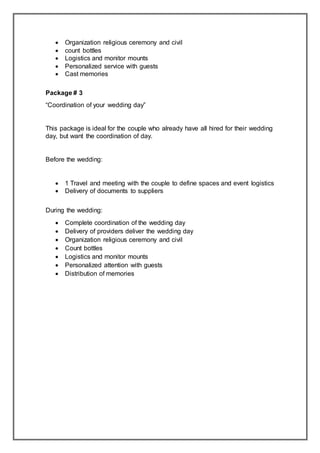  Organization religious ceremony and civil
 count bottles
 Logistics and monitor mounts
 Personalized service with guests
 Cast memories
Package # 3
“Coordination of your wedding day”
This package is ideal for the couple who already have all hired for their wedding
day, but want the coordination of day.
Before the wedding:
 1 Travel and meeting with the couple to define spaces and event logistics
 Delivery of documents to suppliers
During the wedding:
 Complete coordination of the wedding day
 Delivery of providers deliver the wedding day
 Organization religious ceremony and civil
 Count bottles
 Logistics and monitor mounts
 Personalized attention with guests
 Distribution of memories
 
