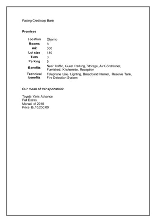 Facing Credicorp Bank
Premises
Location Obarrio
Rooms 8
m2 300
Lot size 410
Tiers 3
Parking 6
Benefits
Near Traffic, Guest Parking, Storage, Air Conditioner,
Furnished, Kitchenette, Reception
Technical
benefits
Telephone Line, Lighting, Broadband Internet, Reserve Tank,
Fire Detection System
Our mean of transportation:
Toyota Yaris Advance
Full Extras
Manual of 2010
Price: B/.10,250.00
 