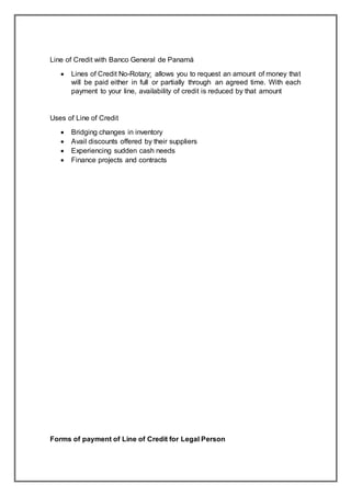 Line of Credit with Banco General de Panamá
 Lines of Credit No-Rotary: allows you to request an amount of money that
will be paid either in full or partially through an agreed time. With each
payment to your line, availability of credit is reduced by that amount
Uses of Line of Credit
 Bridging changes in inventory
 Avail discounts offered by their suppliers
 Experiencing sudden cash needs
 Finance projects and contracts
Forms of payment of Line of Credit for Legal Person
 