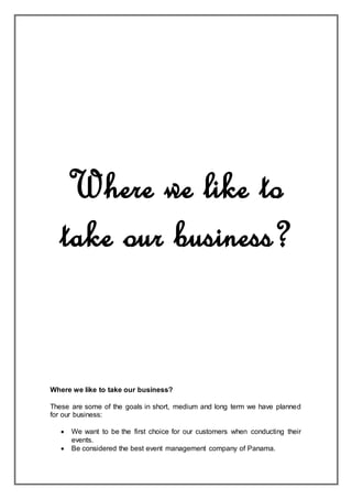 Where we like to
take our business?
Where we like to take our business?
These are some of the goals in short, medium and long term we have planned
for our business:
 We want to be the first choice for our customers when conducting their
events.
 Be considered the best event management company of Panama.
 