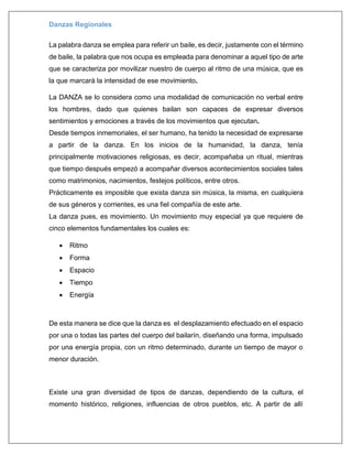 Danzas Regionales
La palabra danza se emplea para referir un baile, es decir, justamente con el término
de baile, la palabra que nos ocupa es empleada para denominar a aquel tipo de arte
que se caracteriza por movilizar nuestro de cuerpo al ritmo de una música, que es
la que marcará la intensidad de ese movimiento.
La DANZA se lo considera como una modalidad de comunicación no verbal entre
los hombres, dado que quienes bailan son capaces de expresar diversos
sentimientos y emociones a través de los movimientos que ejecutan.
Desde tiempos inmemoriales, el ser humano, ha tenido la necesidad de expresarse
a partir de la danza. En los inicios de la humanidad, la danza, tenía
principalmente motivaciones religiosas, es decir, acompañaba un ritual, mientras
que tiempo después empezó a acompañar diversos acontecimientos sociales tales
como matrimonios, nacimientos, festejos políticos, entre otros.
Prácticamente es imposible que exista danza sin música, la misma, en cualquiera
de sus géneros y corrientes, es una fiel compañía de este arte.
La danza pues, es movimiento. Un movimiento muy especial ya que requiere de
cinco elementos fundamentales los cuales es:
 Ritmo
 Forma
 Espacio
 Tiempo
 Energía
De esta manera se dice que la danza es el desplazamiento efectuado en el espacio
por una o todas las partes del cuerpo del bailarín, diseñando una forma, impulsado
por una energía propia, con un ritmo determinado, durante un tiempo de mayor o
menor duración.
Existe una gran diversidad de tipos de danzas, dependiendo de la cultura, el
momento histórico, religiones, influencias de otros pueblos, etc. A partir de allí
 