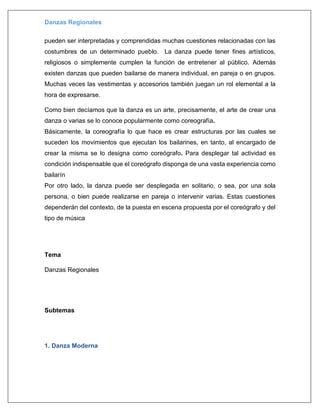 Danzas Regionales
pueden ser interpretadas y comprendidas muchas cuestiones relacionadas con las
costumbres de un determinado pueblo. La danza puede tener fines artísticos,
religiosos o simplemente cumplen la función de entretener al público. Además
existen danzas que pueden bailarse de manera individual, en pareja o en grupos.
Muchas veces las vestimentas y accesorios también juegan un rol elemental a la
hora de expresarse.
Como bien decíamos que la danza es un arte, precisamente, el arte de crear una
danza o varias se lo conoce popularmente como coreografía.
Básicamente, la coreografía lo que hace es crear estructuras por las cuales se
suceden los movimientos que ejecutan los bailarines, en tanto, al encargado de
crear la misma se lo designa como coreógrafo. Para desplegar tal actividad es
condición indispensable que el coreógrafo disponga de una vasta experiencia como
bailarín
Por otro lado, la danza puede ser desplegada en solitario, o sea, por una sola
persona, o bien puede realizarse en pareja o intervenir varias. Estas cuestiones
dependerán del contexto, de la puesta en escena propuesta por el coreógrafo y del
tipo de música
Tema
Danzas Regionales
Subtemas
1. Danza Moderna
 