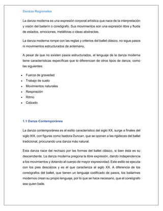 Danzas Regionales
La danza moderna es una expresión corporal artística que nace de la interpretación
y visión del bailarín o coreógrafo. Sus movimientos son una expresión libre y fluida
de estados, emociones, metáforas o ideas abstractas.
La danza moderna rompe con las reglas y criterios del ballet clásico, no sigue pasos
ni movimientos estructurados de antemano.
A pesar de que no existen pasos estructurados, el lenguaje de la danza moderna
tiene características específicas que lo diferencian de otros tipos de danza, como
las siguientes:
 Fuerza de gravedad
 Trabajo de suelo
 Movimientos naturales
 Respiración
 Ritmo
 Calzado
1.1 Danza Contemporánea
La danza contemporánea es el estilo característico del siglo XX, surge a finales del
siglo XIX, con figuras como Isadora Duncan, que se oponen a las rigideces del ballet
tradicional, procurando una danza más natural.
Esta danza nace del rechazo por las formas del ballet clásico, si bien ésta es su
descendiente. La danza moderna pregona la libre expresión, dando independencia
a los movimientos y dotando al cuerpo de mayor expresividad. Este estilo se ejecuta
con los pies descalzos y es el que caracteriza al siglo XX. A diferencia de los
coreógrafos del ballet, que tienen un lenguaje codificado de pasos, los bailarines
modernos crean su propio lenguaje, por lo que se hace necesario, que el coreógrafo
sea quien baile.
 