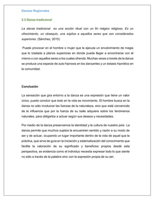 Danzas Regionales
2.3 Danza tradicional
La danza tradicional es una acción ritual con un fin mágico religioso. Es un
ofrecimiento, un obsequio, una súplica a aquellos seres que son considerados
superiores. (Sánchez, 2015)
Puede provocar en el hombre o mujer que la ejecuta un envolvimiento de magia
que lo traslada a planos superiores en donde puede llegar a encontrarse con él
mismo o con aquellos seres a los cuales ofrenda. Muchas veces a través de la danza
se produce una especie de auto hipnosis en los danzantes y un éxtasis hipnótico en
la comunidad.
Conclusión
La sensación que gira entorno a la danza es una expresión que tiene un valor
único, puedo concluir que todo en la vida es movimiento. El hombre busca en la
danza no sólo involucrar las fuerzas de la naturaleza, sino que está convencido
de la influencia que por la fuerza de su baile adquiere sobre los fenómenos
naturales, para obligarlos a actuar según sus deseos y necesidades.
Por medio de la danza preservamos la identidad y la cultura de nuestro país La
danza permite que muchos sujetos le encuentren sentido y razón a su modo de
ser y de actuar, ocupando un lugar importante dentro de la vida de aquel que la
práctica, que sirva de guía en la iniciación y sistematización del conocimiento que
facilite la valoración de su significado y beneficios propios desdé esta
perspectiva, se evidencia como el individuo necesita expresar todo lo que siente
no sólo a través de la palabra sino con la expresión propia de su ser.
 