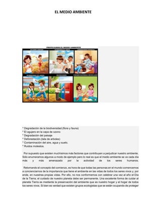 EL MEDIO AMBIENTE
* Degradación de la biodiversidad.(flora y fauna)
* El agujero en la capa de ozono
* Degradación del paisaje
* Deforestación.(tala de arboles)
* Contaminación del aire, agua y suelo.
* Ruidos molestos.
Por supuesto que existen muchísimos más factores que contribuyen a perjudicar nuestro ambiente.
Sólo enumeramos algunos a modo de ejemplo pero lo real es que el medio ambiente se ve cada día
más y más amenazado por la actividad de los seres humanos.
Retomando el concepto del comienzo, es hora de que todas las personas en el mundo comencemos
a concienciarnos de la importancia que tiene el ambiente en las vidas de todos los seres vivos y, por
ende, en nuestras propias vidas. Por ello, no nos conformemos con celebrar una vez al año el Día
de la Tierra; el cuidado de nuestro planeta debe ser permanente. Una excelente forma de cuidar al
planeta Tierra es mediante la preservación del ambiente que es nuestro hogar y el hogar de todos
los seres vivos. Si bien es verdad que existen grupos ecologistas que se están ocupando de proteger
 