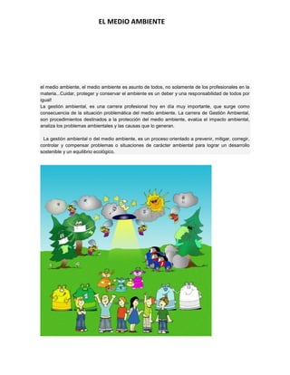 EL MEDIO AMBIENTE
el medio ambiente, el medio ambiente es asunto de todos, no solamente de los profesionales en la
materia...Cuidar, proteger y conservar el ambiente es un deber y una responsabilidad de todos por
igual!
La gestión ambiental, es una carrera profesional hoy en día muy importante, que surge como
consecuencia de la situación problemática del medio ambiente. La carrera de Gestión Ambiental,
son procedimientos destinados a la protección del medio ambiente, evalúa el impacto ambiental,
analiza los problemas ambientales y las causas que lo generan.
La gestión ambiental o del medio ambiente, es un proceso orientado a prevenir, mitigar, corregir,
controlar y compensar problemas o situaciones de carácter ambiental para lograr un desarrollo
sostenible y un equilibrio ecológico.
 