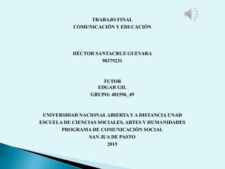TRABAJO FINAL
COMUNICACIÓN Y EDUCACIÓN
HÉCTOR SANTACRUZ GUEVARA
98379231
TUTOR
EDGAR GIL
GRUPO: 401596_49
UNIVERSIDAD NACIONALABIERTAY A DISTANCIA UNAD
ESCUELA DE CIENCIAS SOCIALES, ARTES Y HUMANIDADES
PROGRAMA DE COMUNICACIÓN SOCIAL
SAN JUA DE PASTO
2015
 