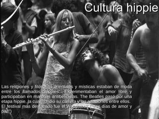 Cultura hippieCultura hippie
Las religiones y filosofías orientales y místicas estaban de modaLas religiones y filosofías orientales y místicas estaban de moda
entre los llamados ''hippies''. Experimentaban el amor libre yentre los llamados ''hippies''. Experimentaban el amor libre y
participaban en marchas antibelicistas. The Beatles pasó por unaparticipaban en marchas antibelicistas. The Beatles pasó por una
etapa hippie, la cual hundió su carrera y las relaciones entre ellos.etapa hippie, la cual hundió su carrera y las relaciones entre ellos.
El festival más destacado fue elEl festival más destacado fue el WoodstockWoodstock (''tres días de amor y(''tres días de amor y
paz'')paz'')
 