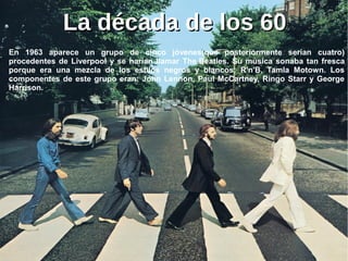 La década de los 60La década de los 60
En 1963 aparece un grupo de cinco jóvenes(que posteriormente serían cuatro)
procedentes de Liverpool y se harían llamar The Beatles. Su música sonaba tan fresca
porque era una mezcla de los estilos negros y blancos: R'n'B, Tamla Motown. Los
componentes de este grupo eran: John Lennon, Paul McCartney, Ringo Starr y George
Harrison.
 