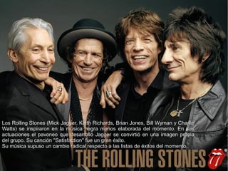LosLos Rolling StonesRolling Stones (Mick Jagger, Keith Richards, Brian Jones, Bill Wyman y Charlie(Mick Jagger, Keith Richards, Brian Jones, Bill Wyman y Charlie
Watts) se inspiraron en la música negra menos elaborada del momento. En susWatts) se inspiraron en la música negra menos elaborada del momento. En sus
actuaciones el pavoneo que desarrolló Jagger se convirtió en una imagen propiaactuaciones el pavoneo que desarrolló Jagger se convirtió en una imagen propia
del grupo. Su canción ''Satisfaction'' fue un gran éxito.del grupo. Su canción ''Satisfaction'' fue un gran éxito.
Su música supuso un cambio radical respecto a las listas de éxitos del momento.Su música supuso un cambio radical respecto a las listas de éxitos del momento.
 