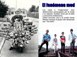 Los mods o ''modernistas'' eranLos mods o ''modernistas'' eran
adolescentes preocupados por la modaadolescentes preocupados por la moda
y su aspecto. Estaban locos por el bailey su aspecto. Estaban locos por el baile
y consumían anfetaminas.y consumían anfetaminas.
Solían escuchar soul y el sonido TamlaSolían escuchar soul y el sonido Tamla
Motown aunque el grupo más destacadoMotown aunque el grupo más destacado
son ''The Who''.son ''The Who''.
El fenómeno modEl fenómeno mod
 