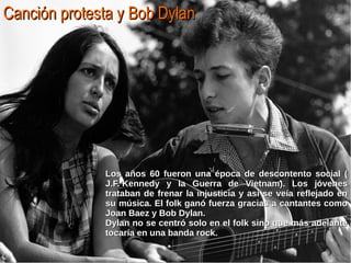 Canción protesta yCanción protesta y Bob DylanBob Dylan
Los años 60 fueron una época de descontento social (Los años 60 fueron una época de descontento social (
J.F. KennedyJ.F. Kennedy y la Guerra de Vietnam). Los jóvenesy la Guerra de Vietnam). Los jóvenes
trataban de frenar la injusticia y así se veía reflejado entrataban de frenar la injusticia y así se veía reflejado en
su música. El folk ganó fuerza gracias a cantantes comosu música. El folk ganó fuerza gracias a cantantes como
Joan Baez y Bob Dylan.Joan Baez y Bob Dylan.
Dylan no se centró solo en el folk sino que más adelanteDylan no se centró solo en el folk sino que más adelante
tocaría en una banda rock.tocaría en una banda rock.
 
