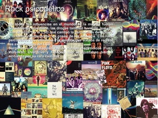 Rock psicodélicoRock psicodélico
No todas las influencias en el mundo de la música fueronNo todas las influencias en el mundo de la música fueron
propiamente musicales, las drogas también tuvieron que ver.propiamente musicales, las drogas también tuvieron que ver.
Una de ellas fue el LSD que cambió la percepción del sonidoUna de ellas fue el LSD que cambió la percepción del sonido
y la forma de interpretar las cosas de los músicos. Con rocky la forma de interpretar las cosas de los músicos. Con rock
psicodélico nos referimos a la música que trataba de recrearpsicodélico nos referimos a la música que trataba de recrear
laslas experiencias del LSDexperiencias del LSD..
Surgieron varios dispositivos de efectos electrónicos (Fuzz,Surgieron varios dispositivos de efectos electrónicos (Fuzz,
Wah-Wah, Overdrive y Flanger) que se ajustaban bien alWah-Wah, Overdrive y Flanger) que se ajustaban bien al
ambiente por su rara cualidad.ambiente por su rara cualidad.
 