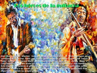 Los héroes de la guitarraLos héroes de la guitarra
Con los nuevos efectos los guitarristas recuperaron el protagonismo yCon los nuevos efectos los guitarristas recuperaron el protagonismo y
comenzaron a lucirse. Salió una nueva generación de grandes guitarristas comocomenzaron a lucirse. Salió una nueva generación de grandes guitarristas como
Peter Green (Peter Green (Fleetwood MacFleetwood Mac), Mick Taylor (Rolling Stones) y Jimmy Page (), Mick Taylor (Rolling Stones) y Jimmy Page (
Led ZeppelinLed Zeppelin). Pero sin duda los más destacados son Eric Clapton y Jimi Hendrix.). Pero sin duda los más destacados son Eric Clapton y Jimi Hendrix.
Eric Clapton pertenecía al grupoEric Clapton pertenecía al grupo CreamCream y sus canciones fueron calificadas comoy sus canciones fueron calificadas como
extrañas debido a su abuso de improvisación.extrañas debido a su abuso de improvisación. Jimi HendrixJimi Hendrix fue el guitarrista másfue el guitarrista más
importante y fundó su propio grupo.importante y fundó su propio grupo.
 