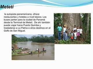Metetí
la autopista panamericana, ofrece
restaurantes y hoteles a nivel básico. Los
buses parten para la ciudad de Panamá
desde la Terminal de Metetí. De ahí también
puede viajar hacia Puerto Quimba y
trasladarse a La Palma e otros destinos en el
Golfo de San Miguel.
 