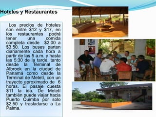 Hoteles y Restaurantes
Los precios de hoteles
son entre $12 y $17, en
los restaurantes podrá
tener una comida
completa desde $2.00 a
$3.50. Los buses parten
diariamente cada hora a
partir de las 5 a.m. y hasta
las 5:30 de la tarde, tanto
desde la Terminal de
Albrook en la ciudad de
Panamá como desde la
Terminal de Metetí, con un
trayecto aproximado de 6
horas. El pasaje cuesta
$11 la ida. De Metetí
también puede viajar hacia
Puerto Quimba por solo
$2.50 y trasladarse a La
Palma.
 