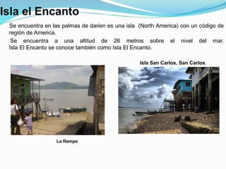 Isla el Encanto
Se encuentra en las palmas de darien es una isla (North America) con un código de
región de America.
Se encuentra a una altitud de 26 metros sobre el nivel del mar.
Isla El Encanto se conoce también como Isla El Encanto.
La Rampa
Isla San Carlos, San Carlos.
 