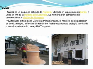 Yaviza
Yaviza es un pequeño poblado de Panamá, ubicado en la provincia deDarién, a
unos 97 km de la frontera con Colombia. Da nombre a un corregimiento
perteneciente al distrito de Pinogana.
Yaviza: Está al final de la Carretera Panamericana, la mayoría de su población
es de raza negra, allí están los restos del fuerte español que protegió la entrada
a las minas de oro de cana y Rió Turquesa.
 