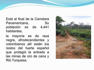 Está al final de la Carretera
Panamericana, Su
población es de 4,441
habitantes,
la mayoría es de raza
negra, afrodecendientes y
colombianos allí están los
restos del fuerte español
que protegió la entrada a
las minas de oro de cana y
Rió Turquesa.
 