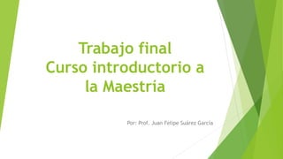Trabajo final
Curso introductorio a
la Maestría
Por: Prof. Juan Felipe Suárez García
 