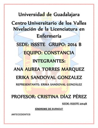 Universidad de Guadalajara
Centro Universitario de los Valles
Nivelación de la Licenciatura en
Enfermería
SEDE: ISSSTE GRUPO: 2014 B
EQUIPO: CONSTANCIA
INTEGRANTES:
ANA AUREA TORRES MARQUEZ
ERIKA SANDOVAL GONZALEZ
REPRESENTANTE: ERIKA SANDOVAL GONZÁLEZ
PROFESOR: CRISTINA DÍAZ PÉREZ
SEDE: ISSSTE 2014B
SÍNDROME DE BURNOUT
ANTECEDENTES
 