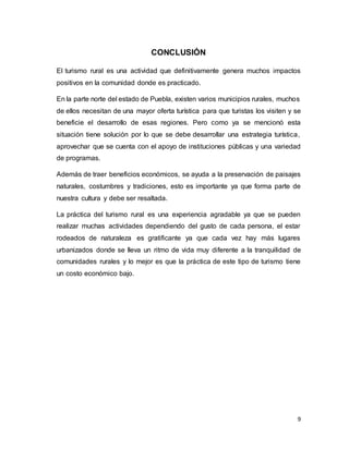 9
CONCLUSIÓN
El turismo rural es una actividad que definitivamente genera muchos impactos
positivos en la comunidad donde es practicado.
En la parte norte del estado de Puebla, existen varios municipios rurales, muchos
de ellos necesitan de una mayor oferta turística para que turistas los visiten y se
beneficie el desarrollo de esas regiones. Pero como ya se mencionó esta
situación tiene solución por lo que se debe desarrollar una estrategia turística,
aprovechar que se cuenta con el apoyo de instituciones públicas y una variedad
de programas.
Además de traer beneficios económicos, se ayuda a la preservación de paisajes
naturales, costumbres y tradiciones, esto es importante ya que forma parte de
nuestra cultura y debe ser resaltada.
La práctica del turismo rural es una experiencia agradable ya que se pueden
realizar muchas actividades dependiendo del gusto de cada persona, el estar
rodeados de naturaleza es gratificante ya que cada vez hay más lugares
urbanizados donde se lleva un ritmo de vida muy diferente a la tranquilidad de
comunidades rurales y lo mejor es que la práctica de este tipo de turismo tiene
un costo económico bajo.
 