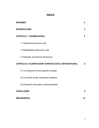 1
ÍNDICE
RESUMEN 2
INTRODUCCIÓN 3
CAPÍTULO 1. TURISMO RURAL 4
1.1 Definición de turismo rural.
1.2 Modalidades del turismo rural.
1.3 Impactos económicos del turismo.
CAPÍTULO 2. PLANIFICACIÓN TURÍSTICA EN EL ESPACIO RURAL 6
2.1 La implicación de los agentes sociales.
2.2 La función de las instituciones públicas.
2.3 Protección del entorno medioambiental.
CONCLUSIÓN 9
BIBLIOGRAFÍA 10
 