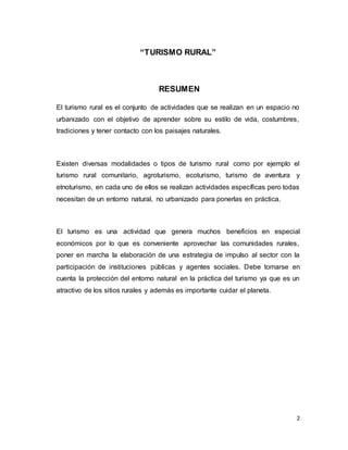 2
“TURISMO RURAL”
RESUMEN
El turismo rural es el conjunto de actividades que se realizan en un espacio no
urbanizado con el objetivo de aprender sobre su estilo de vida, costumbres,
tradiciones y tener contacto con los paisajes naturales.
Existen diversas modalidades o tipos de turismo rural como por ejemplo el
turismo rural comunitario, agroturismo, ecoturismo, turismo de aventura y
etnoturismo, en cada uno de ellos se realizan actividades específicas pero todas
necesitan de un entorno natural, no urbanizado para ponerlas en práctica.
El turismo es una actividad que genera muchos beneficios en especial
económicos por lo que es conveniente aprovechar las comunidades rurales,
poner en marcha la elaboración de una estrategia de impulso al sector con la
participación de instituciones públicas y agentes sociales. Debe tomarse en
cuenta la protección del entorno natural en la práctica del turismo ya que es un
atractivo de los sitios rurales y además es importante cuidar el planeta.
 
